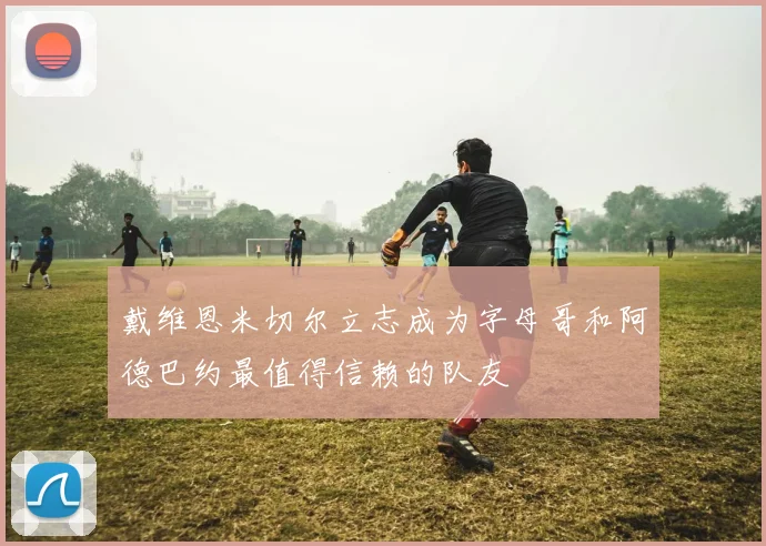 戴维恩米切尔立志成为字母哥和阿德巴约最值得信赖的队友
