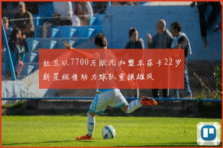 杜兰以7700万欧元加盟本菲卡22岁新星租借助力球队重振雄风