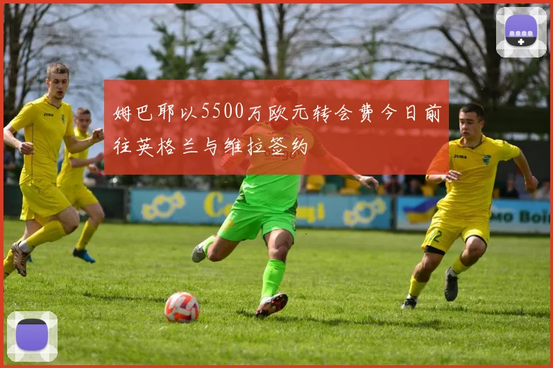 姆巴耶以5500万欧元转会费今日前往英格兰与维拉签约