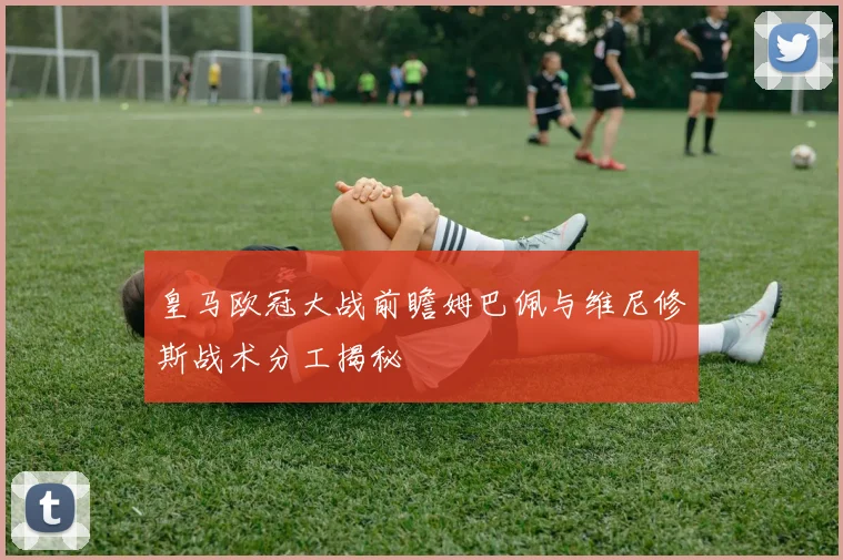 皇马欧冠大战前瞻姆巴佩与维尼修斯战术分工揭秘