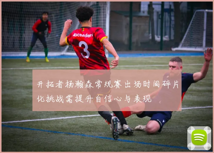 开拓者杨瀚森常规赛出场时间碎片化挑战需提升自信心与表现