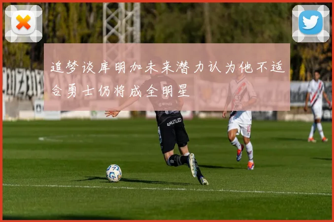 追梦谈库明加未来潜力认为他不适合勇士仍将成全明星