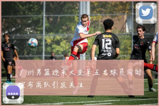 广州男篮迎来大变革五名球员同时宣布离队引发关注