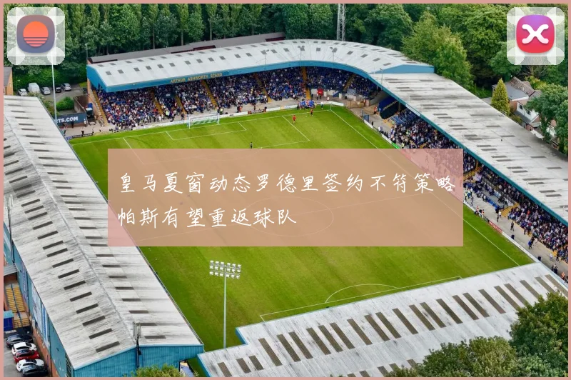 皇马夏窗动态罗德里签约不符策略帕斯有望重返球队