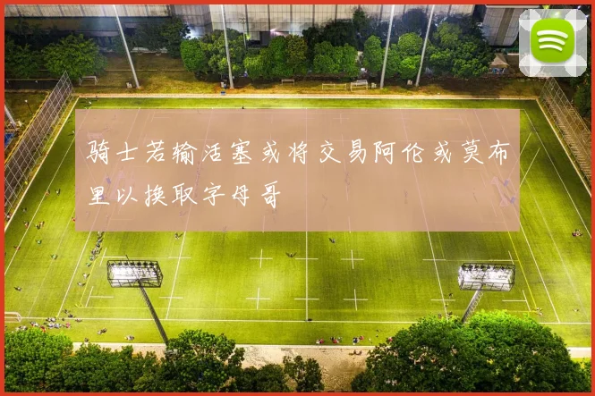 骑士若输活塞或将交易阿伦或莫布里以换取字母哥