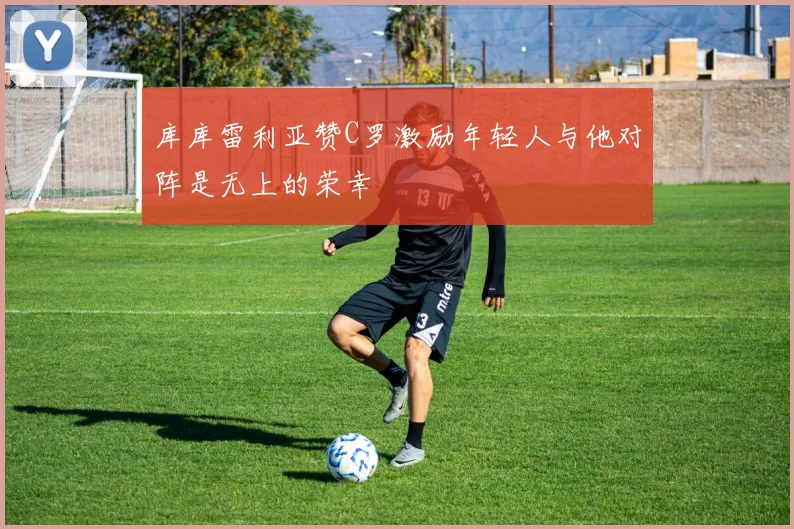 库库雷利亚赞C罗激励年轻人与他对阵是无上的荣幸