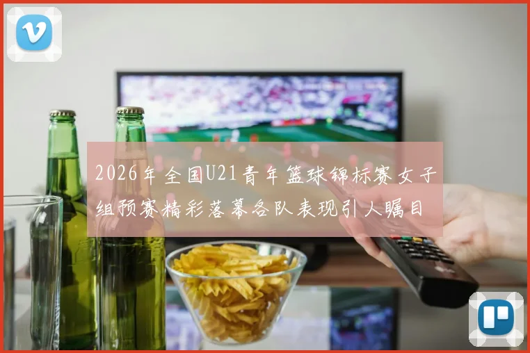 2026年全国U21青年篮球锦标赛女子组预赛精彩落幕各队表现引人瞩目
