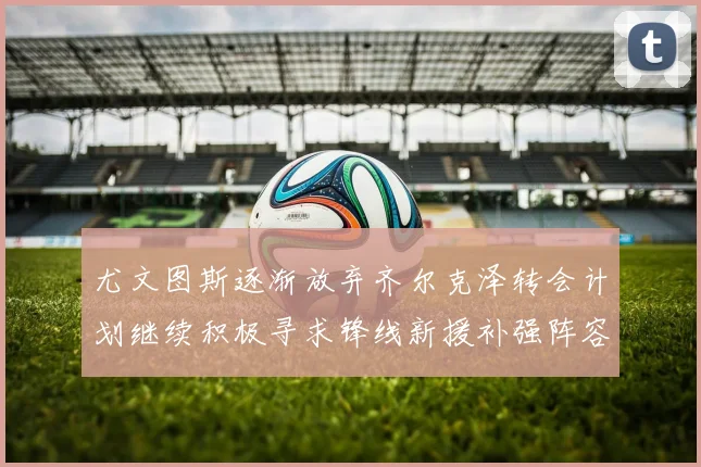 尤文图斯逐渐放弃齐尔克泽转会计划继续积极寻求锋线新援补强阵容