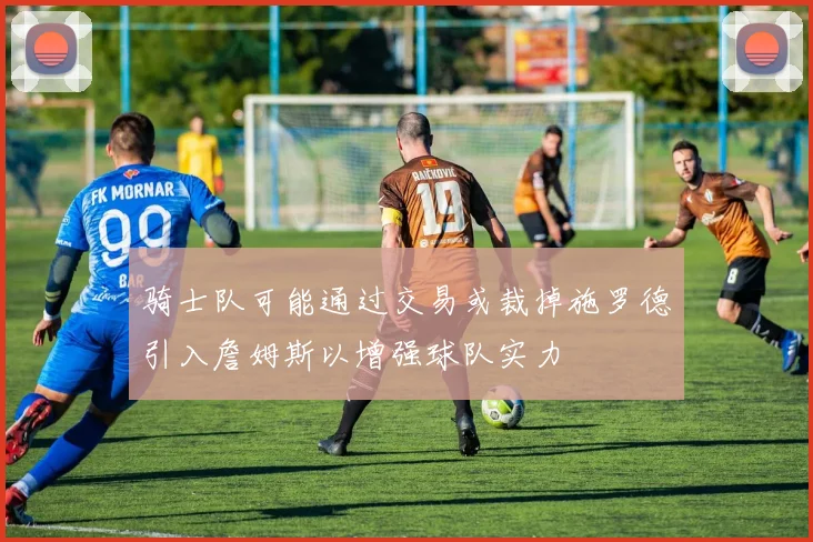 骑士队可能通过交易或裁掉施罗德引入詹姆斯以增强球队实力