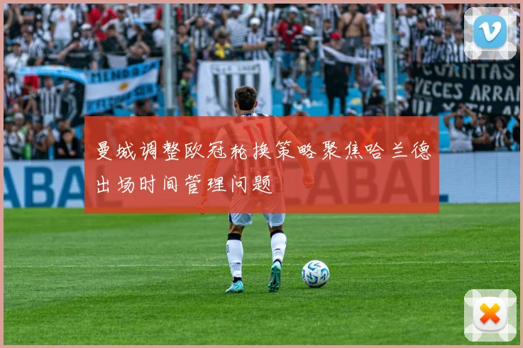 曼城调整欧冠轮换策略聚焦哈兰德出场时间管理问题
