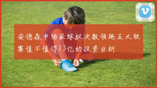 安德森中场获球权次数领跑五大联赛值不值得13亿的投资分析