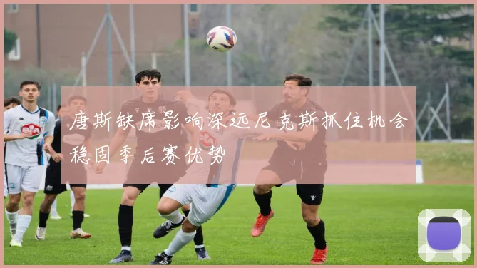 唐斯缺席影响深远尼克斯抓住机会稳固季后赛优势