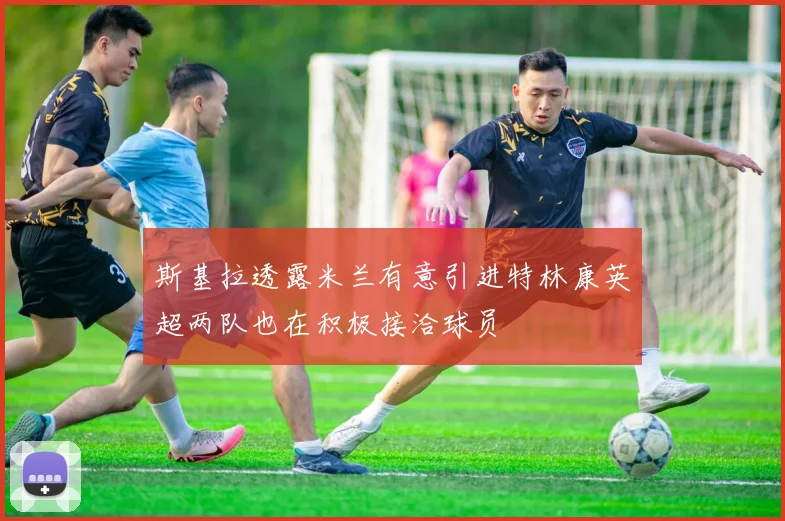 斯基拉透露米兰有意引进特林康英超两队也在积极接洽球员