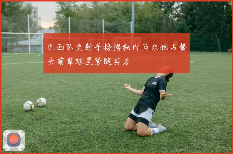 巴西队史射手榜揭秘内马尔独占鳌头前辈球星紧随其后