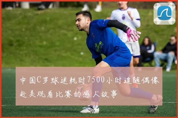 中国C罗球迷耗时7500小时追随偶像赴美观看比赛的感人故事