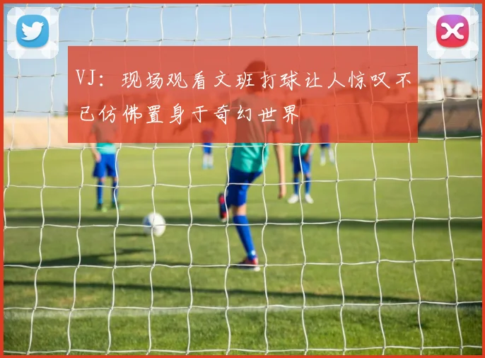 VJ：现场观看文班打球让人惊叹不已仿佛置身于奇幻世界