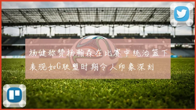 杨健称赞杨瀚森在比赛中统治篮下表现如G联盟时期令人印象深刻