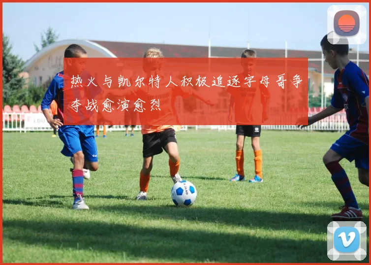 热火与凯尔特人积极追逐字母哥争夺战愈演愈烈