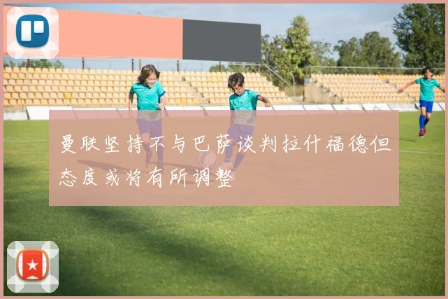 曼联坚持不与巴萨谈判拉什福德但态度或将有所调整