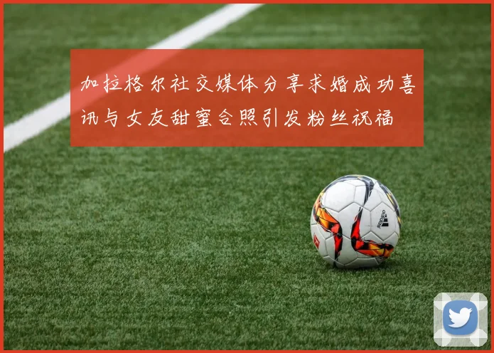 加拉格尔社交媒体分享求婚成功喜讯与女友甜蜜合照引发粉丝祝福