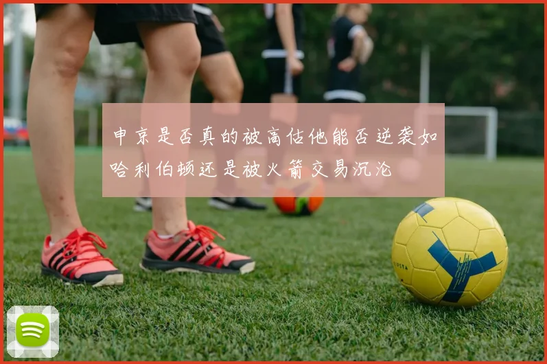 申京是否真的被高估他能否逆袭如哈利伯顿还是被火箭交易沉沦