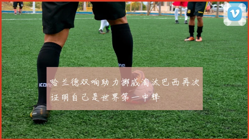 哈兰德双响助力挪威淘汰巴西再次证明自己是世界第一中锋