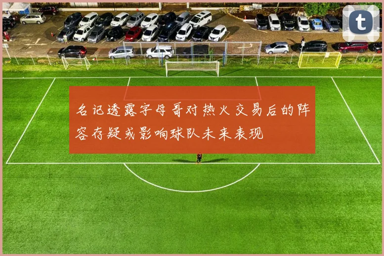 名记透露字母哥对热火交易后的阵容存疑或影响球队未来表现